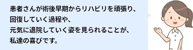 患者さんが術後早期からリハビリを頑張り、 回復していく過程や、 元気に退院していく姿を見られることが、 私達の喜びです。