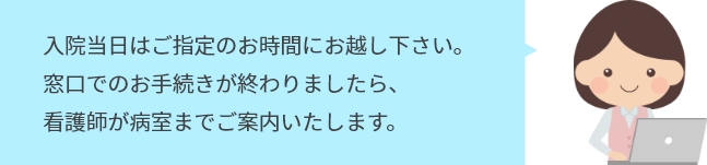 入院当日はご指定のお時間にお越し下さい。 窓口でのお手続きが終わりましたら、 看護師が病室までご案内いたします。